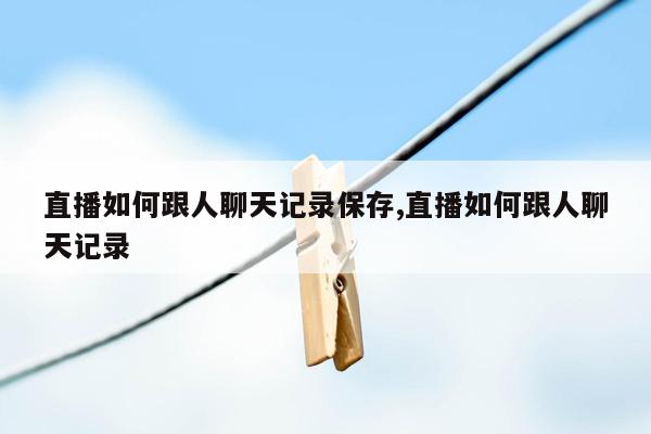 直播如何跟人聊天记录保存,直播如何跟人聊天记录