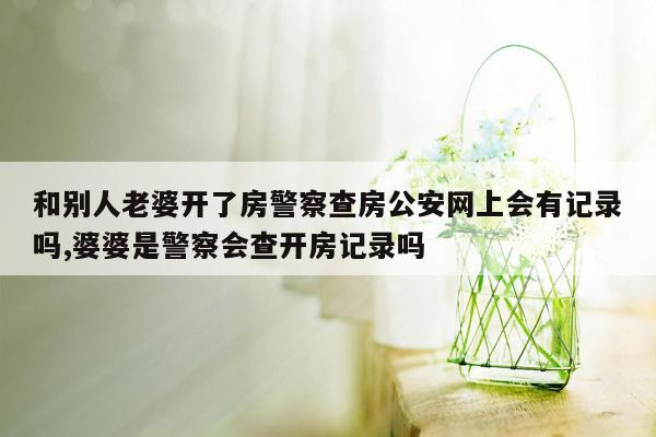 和别人老婆开了房警察查房公安网上会有记录吗,婆婆是警察会查开房记录吗