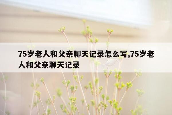 75岁老人和父亲聊天记录怎么写,75岁老人和父亲聊天记录