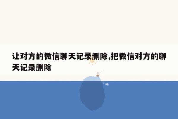 让对方的微信聊天记录删除,把微信对方的聊天记录删除