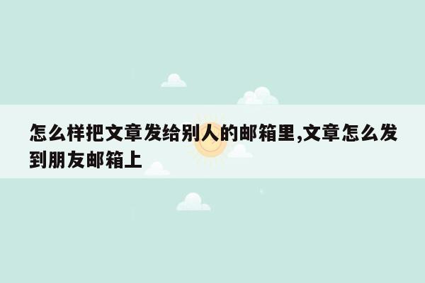 怎么样把文章发给别人的邮箱里,文章怎么发到朋友邮箱上