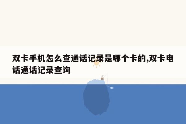 双卡手机怎么查通话记录是哪个卡的,双卡电话通话记录查询