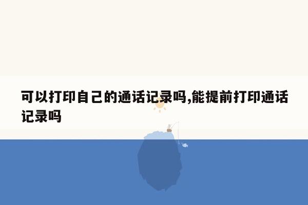 可以打印自己的通话记录吗,能提前打印通话记录吗