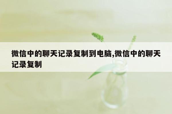 微信中的聊天记录复制到电脑,微信中的聊天记录复制