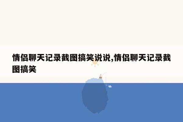 情侣聊天记录截图搞笑说说,情侣聊天记录截图搞笑