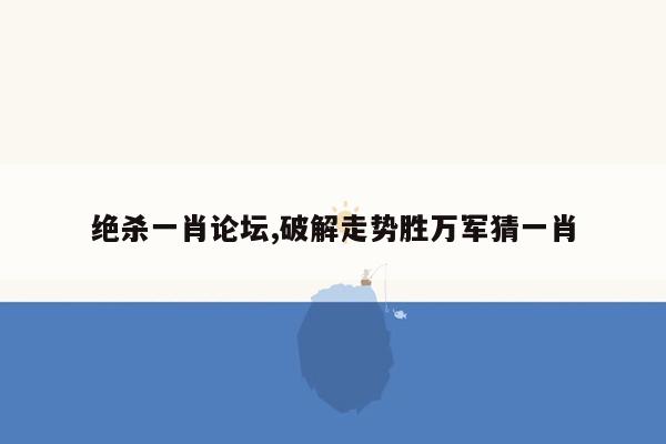 绝杀一肖论坛,破解走势胜万军猜一肖