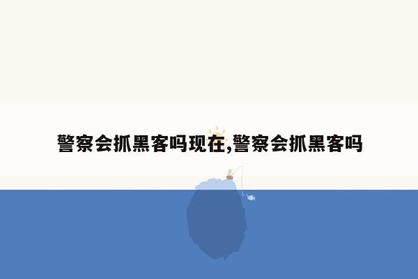 警察会抓黑客吗现在,警察会抓黑客吗