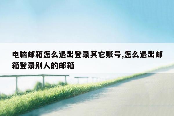 电脑邮箱怎么退出登录其它账号,怎么退出邮箱登录别人的邮箱