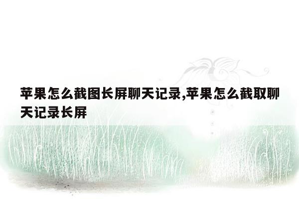 苹果怎么截图长屏聊天记录,苹果怎么截取聊天记录长屏