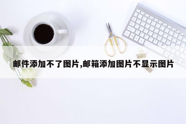 邮件添加不了图片,邮箱添加图片不显示图片