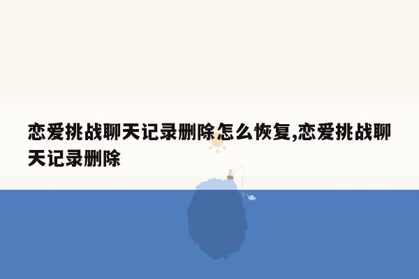 恋爱挑战聊天记录删除怎么恢复,恋爱挑战聊天记录删除