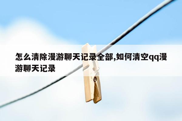 怎么清除漫游聊天记录全部,如何清空qq漫游聊天记录