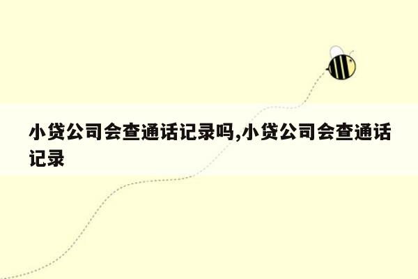 小贷公司会查通话记录吗,小贷公司会查通话记录