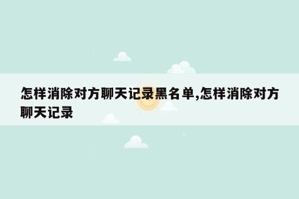 怎样消除对方聊天记录黑名单,怎样消除对方聊天记录