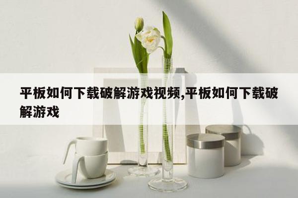 平板如何下载破解游戏视频,平板如何下载破解游戏