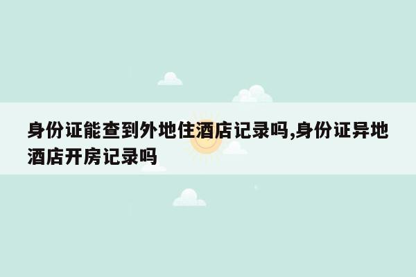 身份证能查到外地住酒店记录吗,身份证异地酒店开房记录吗