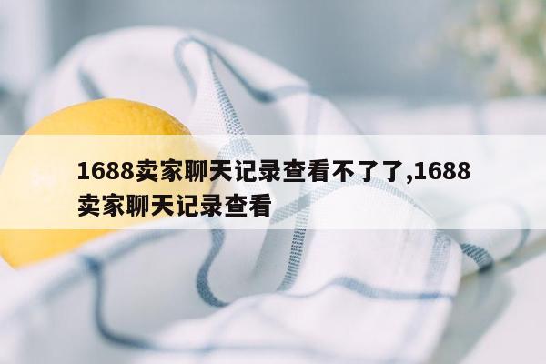 1688卖家聊天记录查看不了了,1688卖家聊天记录查看