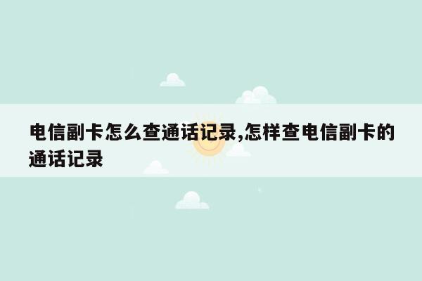 电信副卡怎么查通话记录,怎样查电信副卡的通话记录