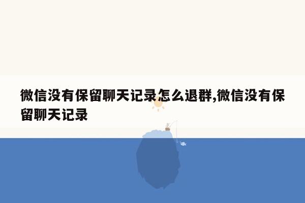 微信没有保留聊天记录怎么退群,微信没有保留聊天记录