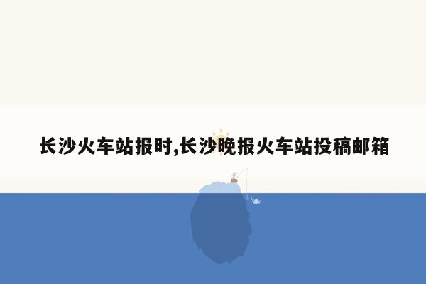 长沙火车站报时,长沙晚报火车站投稿邮箱