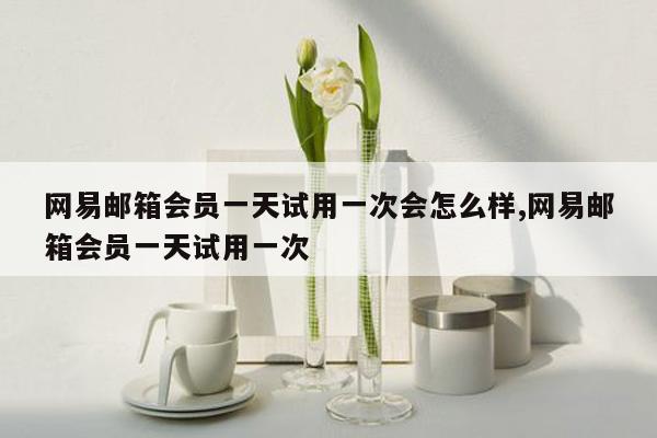 网易邮箱会员一天试用一次会怎么样,网易邮箱会员一天试用一次