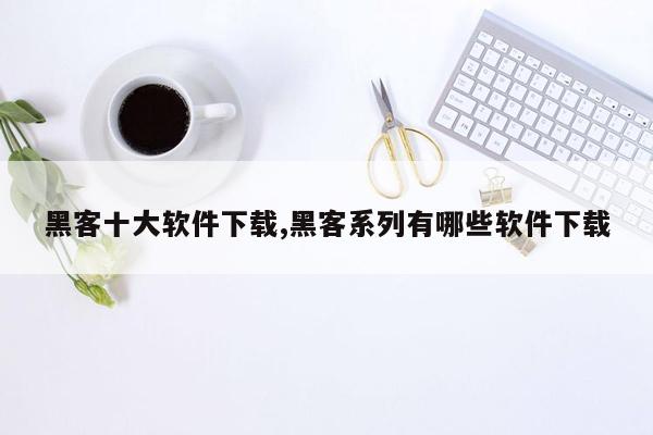 黑客十大软件下载,黑客系列有哪些软件下载