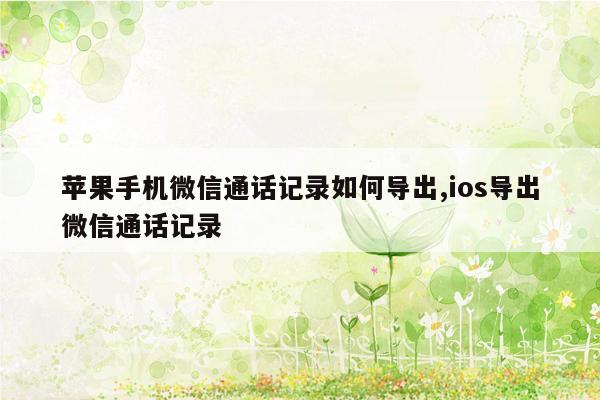 苹果手机微信通话记录如何导出,ios导出微信通话记录