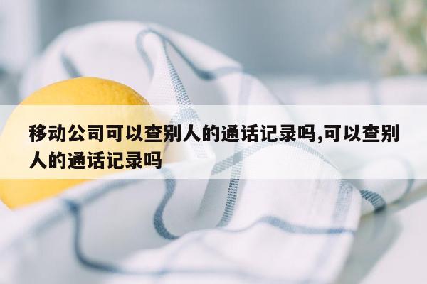 移动公司可以查别人的通话记录吗,可以查别人的通话记录吗