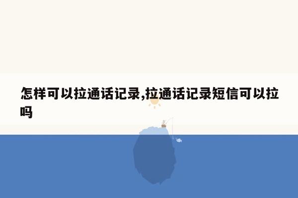 怎样可以拉通话记录,拉通话记录短信可以拉吗