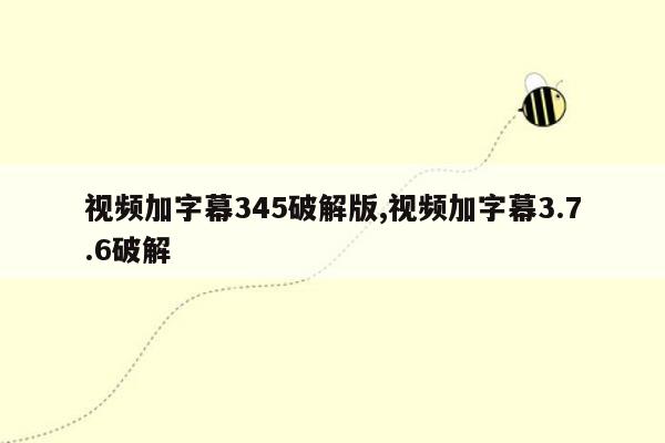 视频加字幕345破解版,视频加字幕3.7.6破解