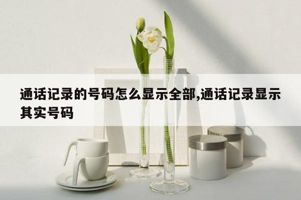 通话记录的号码怎么显示全部,通话记录显示其实号码