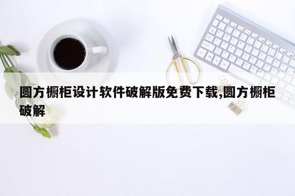 圆方橱柜设计软件破解版免费下载,圆方橱柜破解