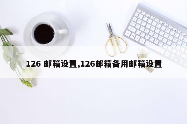 126 邮箱设置,126邮箱备用邮箱设置