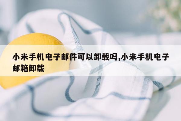 小米手机电子邮件可以卸载吗,小米手机电子邮箱卸载