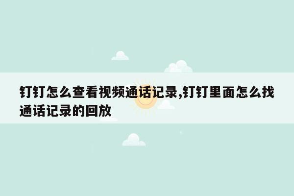 钉钉怎么查看视频通话记录,钉钉里面怎么找通话记录的回放