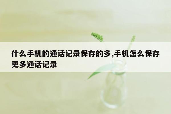 什么手机的通话记录保存的多,手机怎么保存更多通话记录