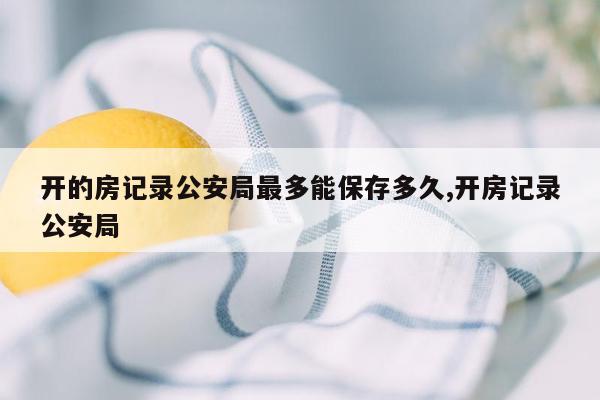 开的房记录公安局最多能保存多久,开房记录公安局