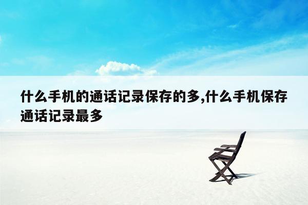 什么手机的通话记录保存的多,什么手机保存通话记录最多