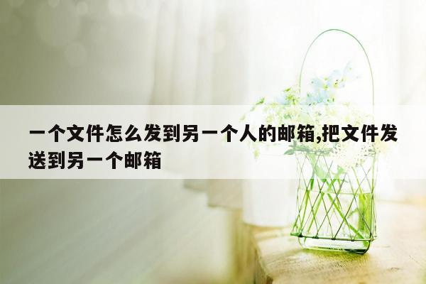 一个文件怎么发到另一个人的邮箱,把文件发送到另一个邮箱