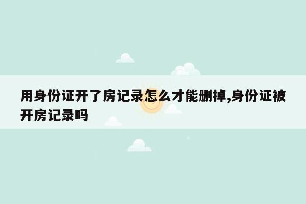 用身份证开了房记录怎么才能删掉,身份证被开房记录吗