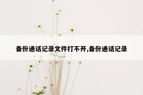 备份通话记录文件打不开,备份通话记录