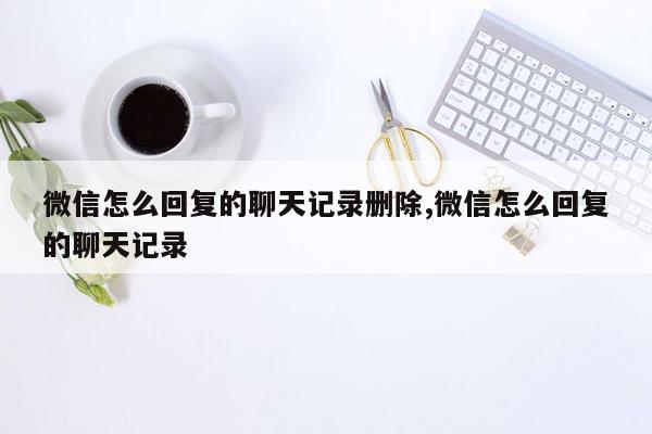 微信怎么回复的聊天记录删除,微信怎么回复的聊天记录