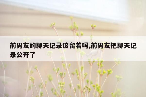 前男友的聊天记录该留着吗,前男友把聊天记录公开了