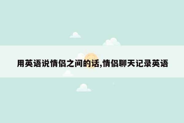 用英语说情侣之间的话,情侣聊天记录英语