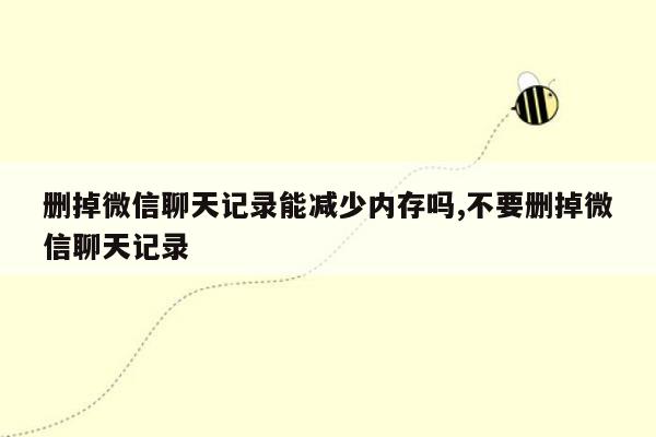 删掉微信聊天记录能减少内存吗,不要删掉微信聊天记录