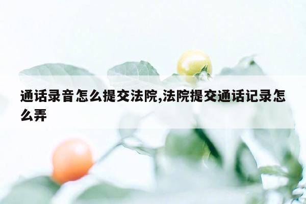 通话录音怎么提交法院,法院提交通话记录怎么弄