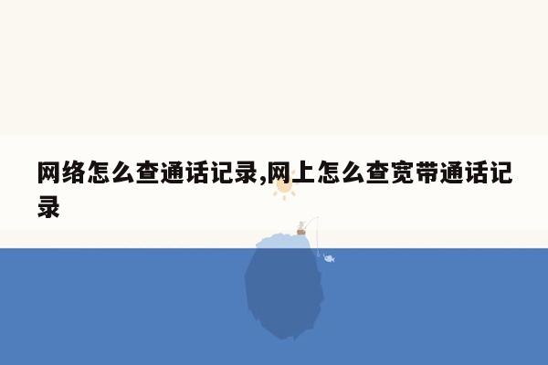 网络怎么查通话记录,网上怎么查宽带通话记录