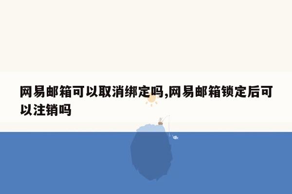 网易邮箱可以取消绑定吗,网易邮箱锁定后可以注销吗