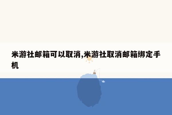 米游社邮箱可以取消,米游社取消邮箱绑定手机